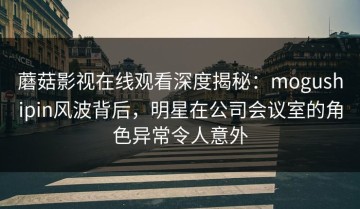 蘑菇影视在线观看深度揭秘：mogushipin风波背后，明星在公司会议室的角色异常令人意外