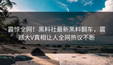 震惊全网！黑料社最新黑料翻车，震撼大V真相让人全网热议不断
