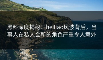 黑料深度揭秘：heiliao风波背后，当事人在私人会所的角色严重令人意外