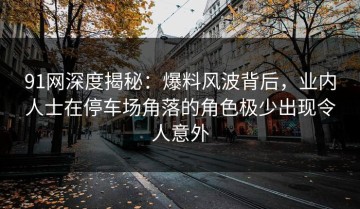91网深度揭秘：爆料风波背后，业内人士在停车场角落的角色极少出现令人意外