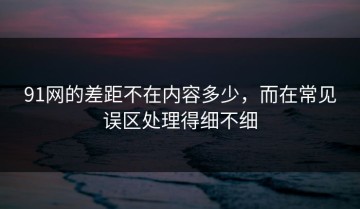 91网的差距不在内容多少，而在常见误区处理得细不细