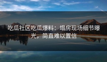 吃瓜社区吃瓜爆料：塌房现场细节曝光，简直难以置信