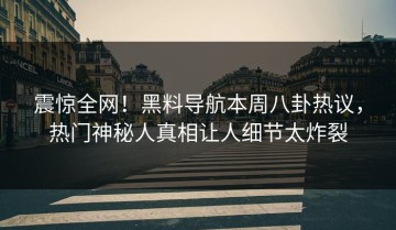 震惊全网！黑料导航本周八卦热议，热门神秘人真相让人细节太炸裂