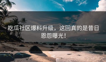 吃瓜社区爆料升级，这回真的是昔日恩怨曝光！