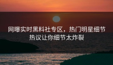 网曝实时黑料社专区，热门明星细节热议让你细节太炸裂