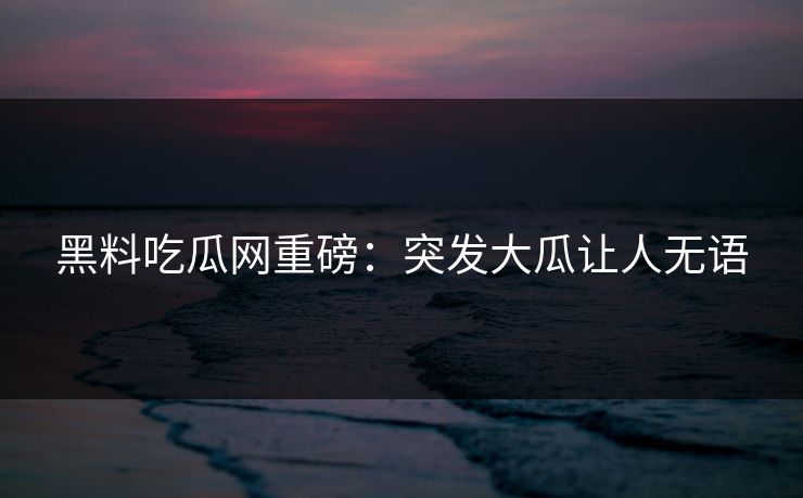 黑料吃瓜网重磅：突发大瓜让人无语