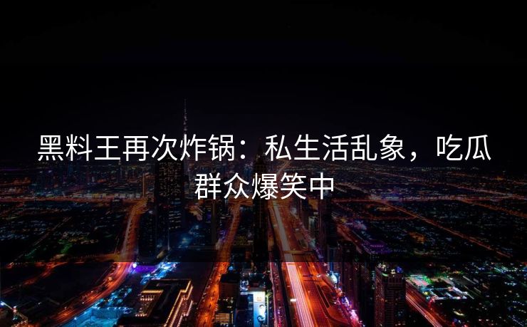 黑料王再次炸锅：私生活乱象，吃瓜群众爆笑中