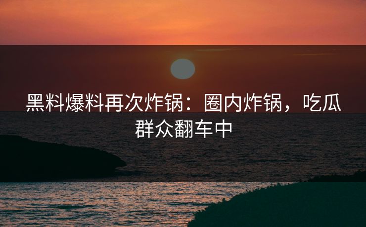 黑料爆料再次炸锅：圈内炸锅，吃瓜群众翻车中