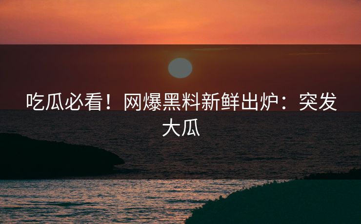 吃瓜必看！网爆黑料新鲜出炉：突发大瓜