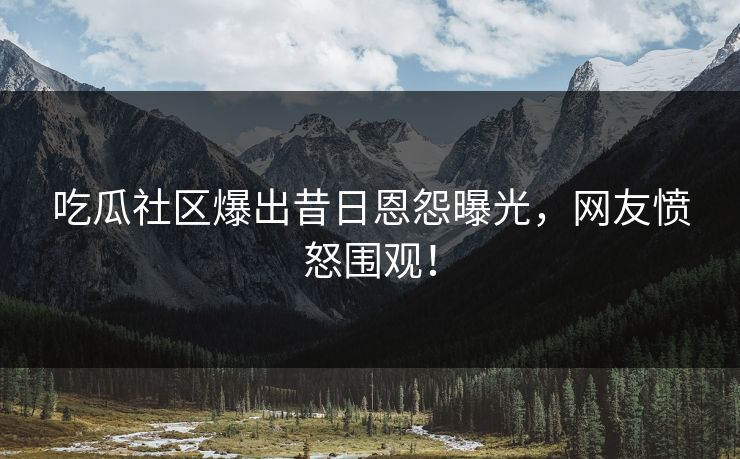吃瓜社区爆出昔日恩怨曝光，网友愤怒围观！