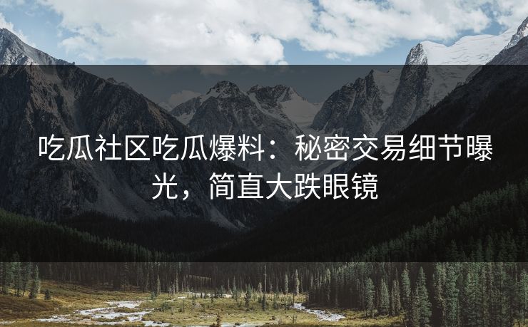 吃瓜社区吃瓜爆料：秘密交易细节曝光，简直大跌眼镜