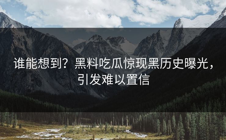 谁能想到？黑料吃瓜惊现黑历史曝光，引发难以置信