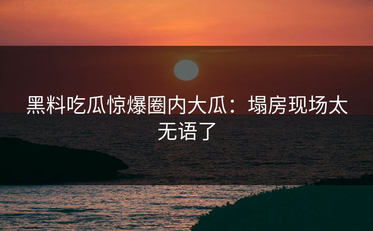 黑料吃瓜惊爆圈内大瓜：塌房现场太无语了