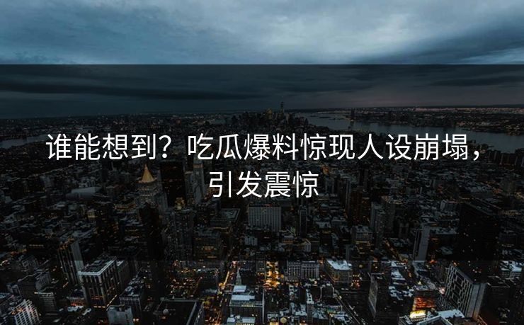 谁能想到？吃瓜爆料惊现人设崩塌，引发震惊