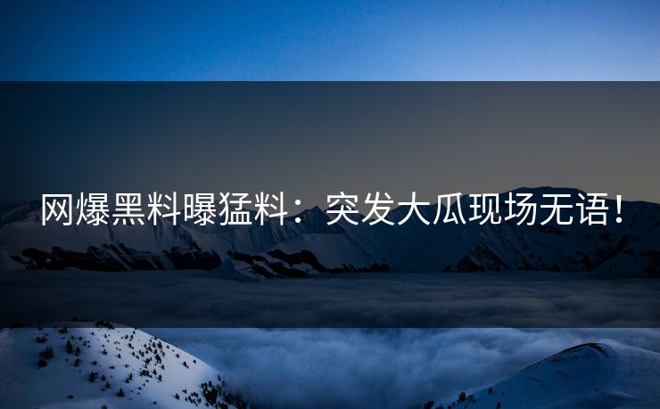 网爆黑料曝猛料：突发大瓜现场无语！