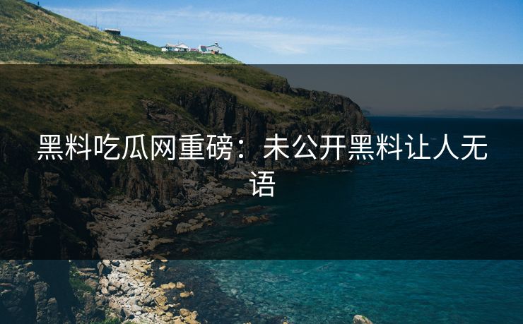 黑料吃瓜网重磅：未公开黑料让人无语