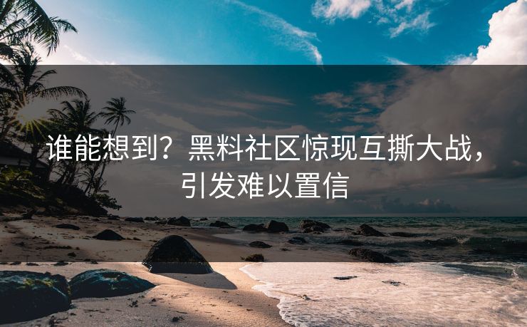 谁能想到？黑料社区惊现互撕大战，引发难以置信