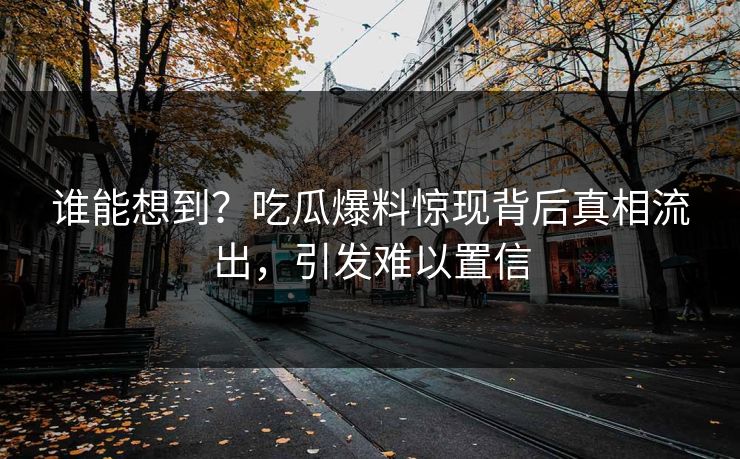 谁能想到？吃瓜爆料惊现背后真相流出，引发难以置信