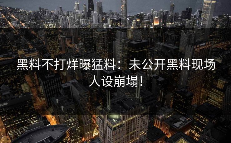 黑料不打烊曝猛料：未公开黑料现场人设崩塌！