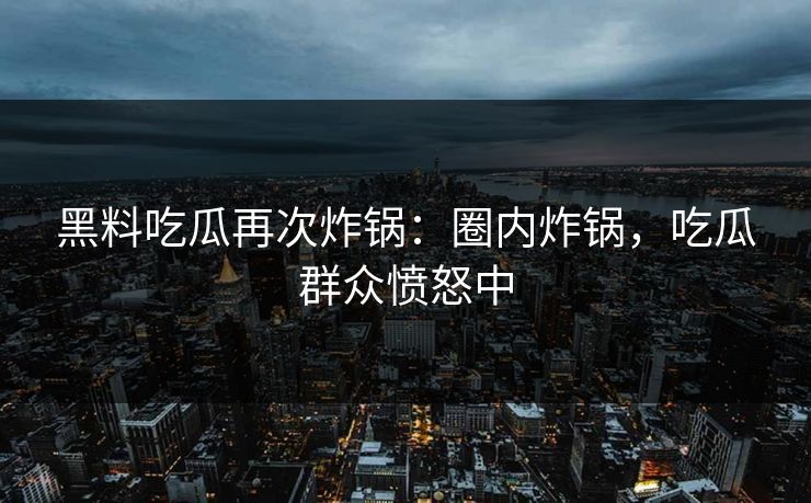 黑料吃瓜再次炸锅：圈内炸锅，吃瓜群众愤怒中