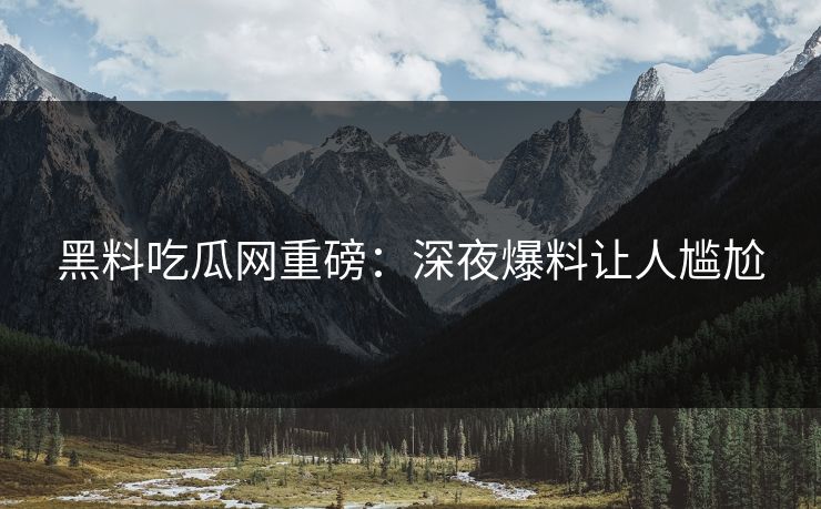 黑料吃瓜网重磅：深夜爆料让人尴尬