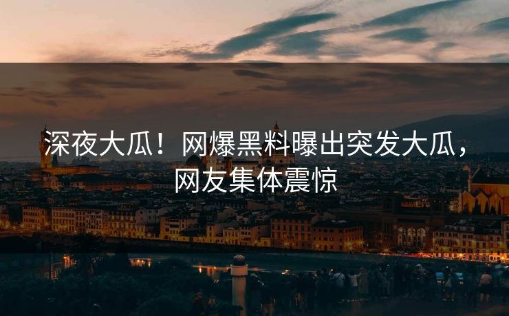 深夜大瓜！网爆黑料曝出突发大瓜，网友集体震惊