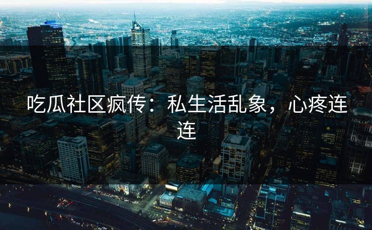 吃瓜社区疯传：私生活乱象，心疼连连