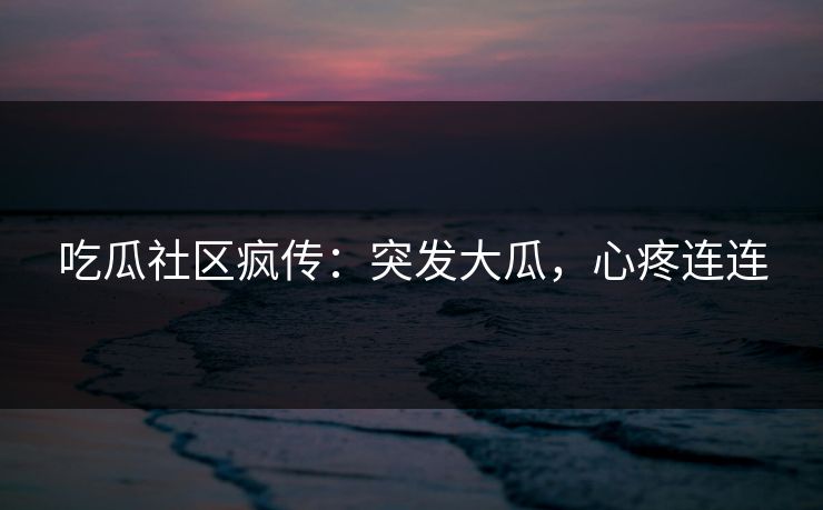 吃瓜社区疯传：突发大瓜，心疼连连