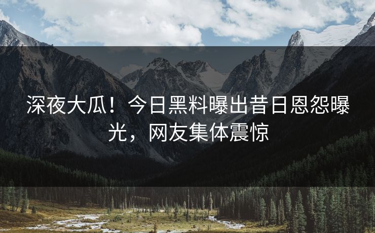 深夜大瓜！今日黑料曝出昔日恩怨曝光，网友集体震惊