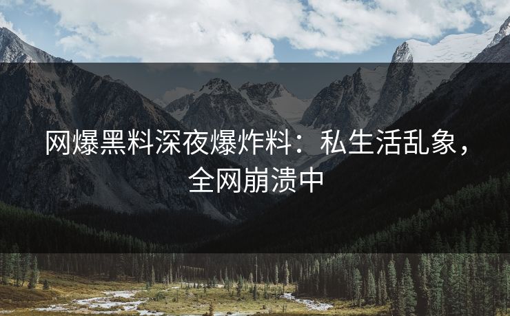 网爆黑料深夜爆炸料：私生活乱象，全网崩溃中