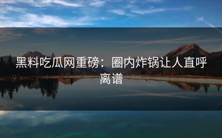 黑料吃瓜网重磅：圈内炸锅让人直呼离谱