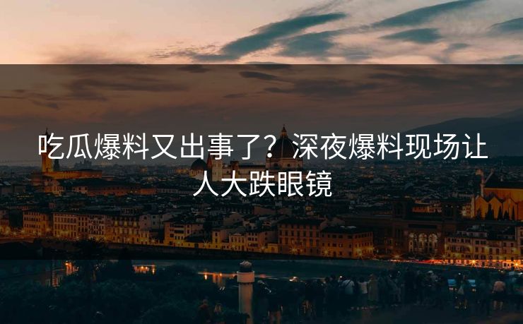 吃瓜爆料又出事了？深夜爆料现场让人大跌眼镜
