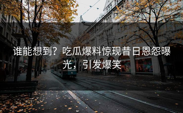 谁能想到？吃瓜爆料惊现昔日恩怨曝光，引发爆笑