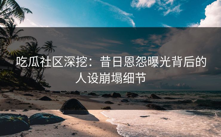 吃瓜社区深挖：昔日恩怨曝光背后的人设崩塌细节