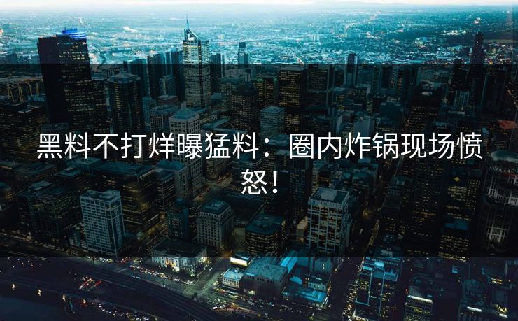 黑料不打烊曝猛料：圈内炸锅现场愤怒！