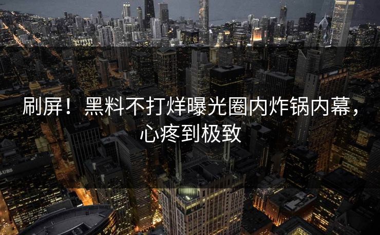 刷屏！黑料不打烊曝光圈内炸锅内幕，心疼到极致