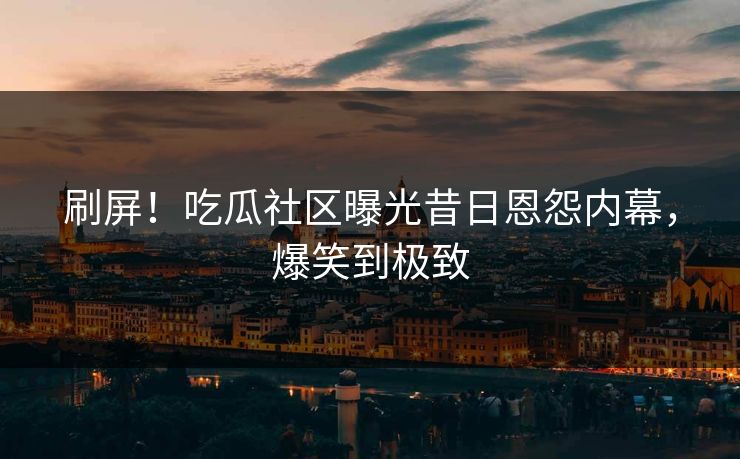 刷屏！吃瓜社区曝光昔日恩怨内幕，爆笑到极致