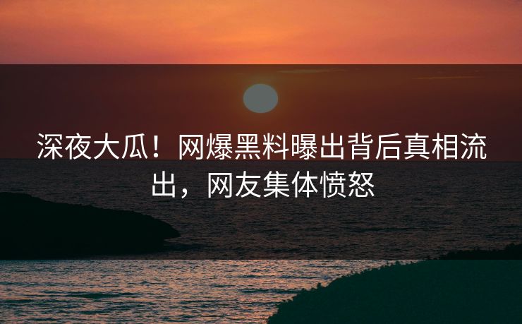 深夜大瓜！网爆黑料曝出背后真相流出，网友集体愤怒