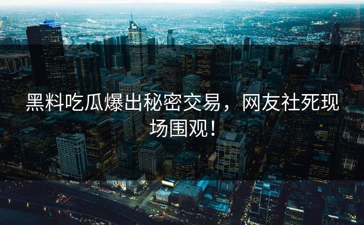 黑料吃瓜爆出秘密交易，网友社死现场围观！