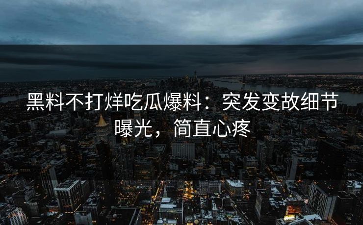 黑料不打烊吃瓜爆料：突发变故细节曝光，简直心疼