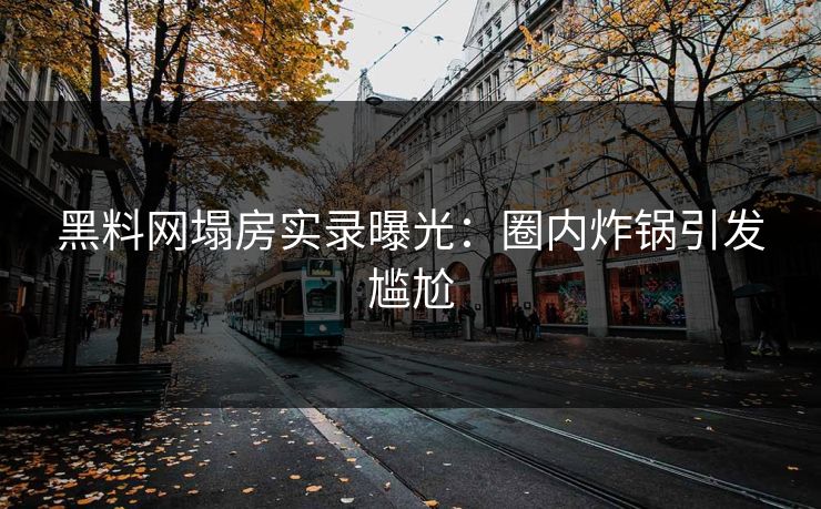 黑料网塌房实录曝光：圈内炸锅引发尴尬