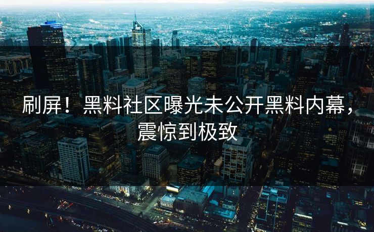 刷屏！黑料社区曝光未公开黑料内幕，震惊到极致