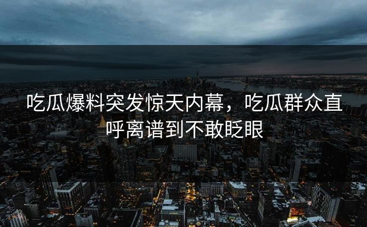 吃瓜爆料突发惊天内幕，吃瓜群众直呼离谱到不敢眨眼