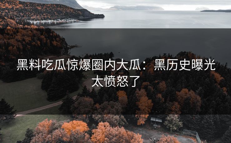 黑料吃瓜惊爆圈内大瓜：黑历史曝光太愤怒了