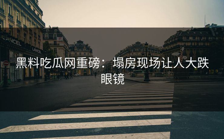 黑料吃瓜网重磅：塌房现场让人大跌眼镜