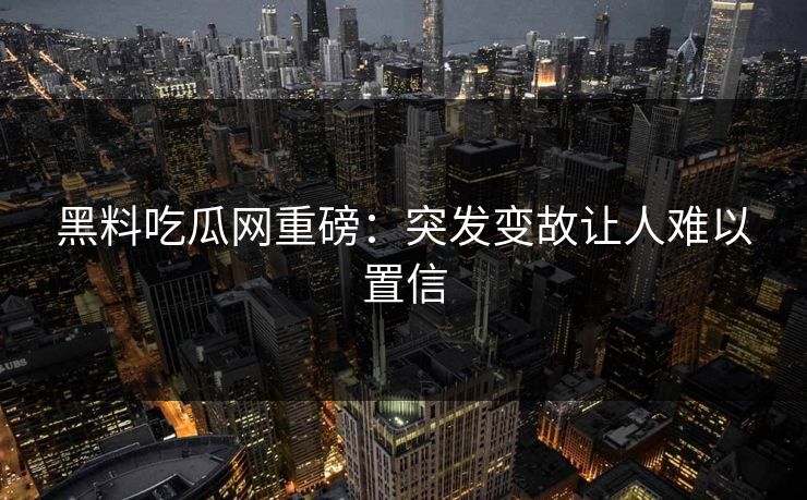 黑料吃瓜网重磅：突发变故让人难以置信