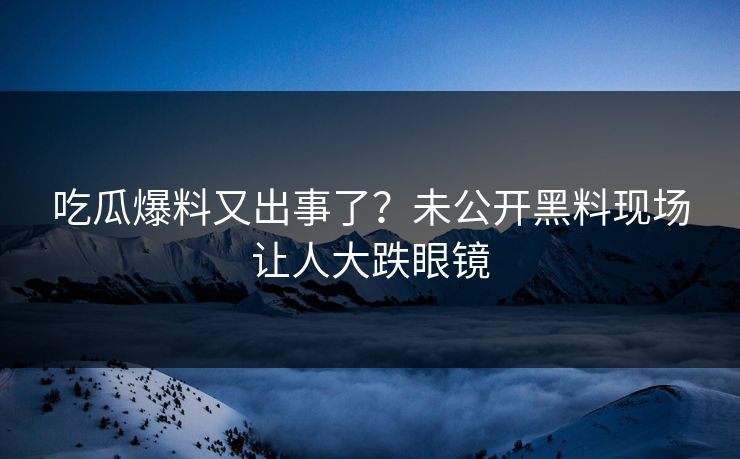 吃瓜爆料又出事了？未公开黑料现场让人大跌眼镜