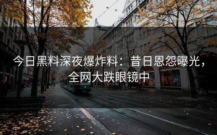 今日黑料深夜爆炸料：昔日恩怨曝光，全网大跌眼镜中