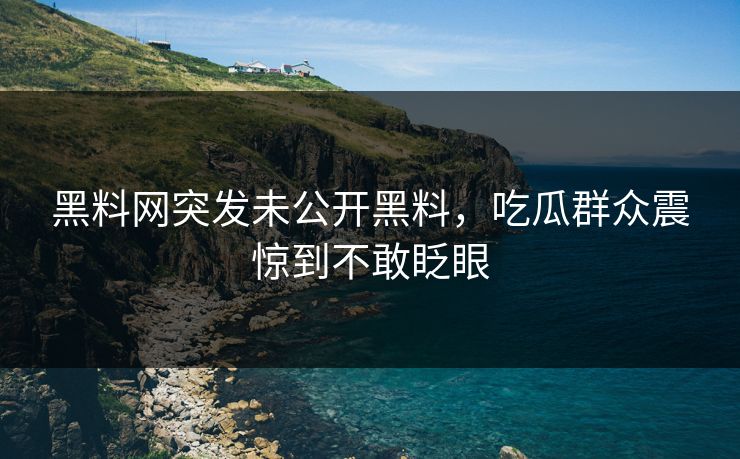 黑料网突发未公开黑料，吃瓜群众震惊到不敢眨眼