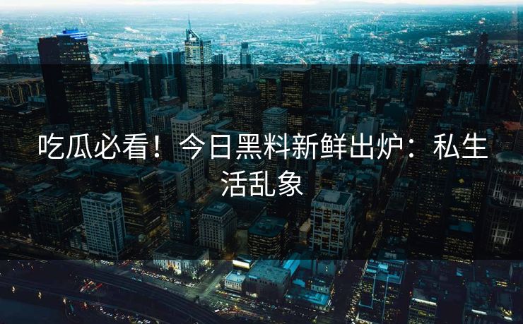 吃瓜必看！今日黑料新鲜出炉：私生活乱象